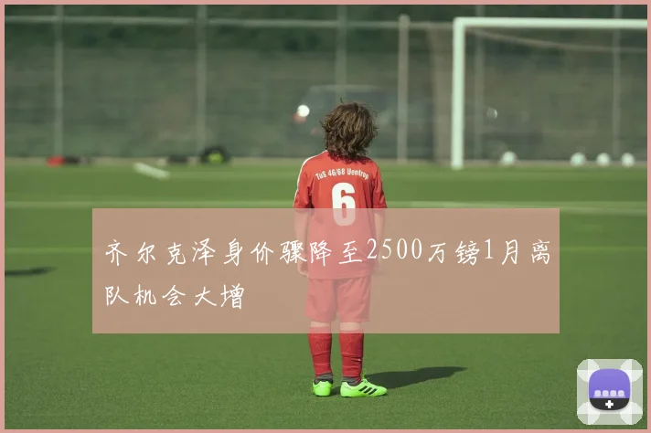 齐尔克泽身价骤降至2500万镑1月离队机会大增