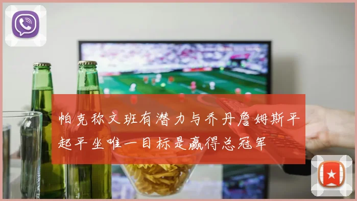 帕克称文班有潜力与乔丹詹姆斯平起平坐唯一目标是赢得总冠军