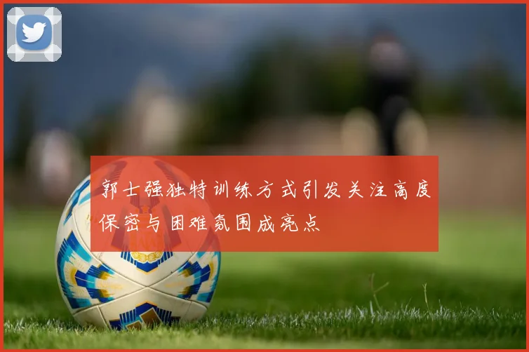 郭士强独特训练方式引发关注高度保密与困难氛围成亮点