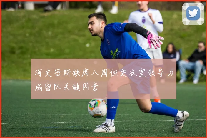 海史密斯缺席八周但更衣室领导力成留队关键因素
