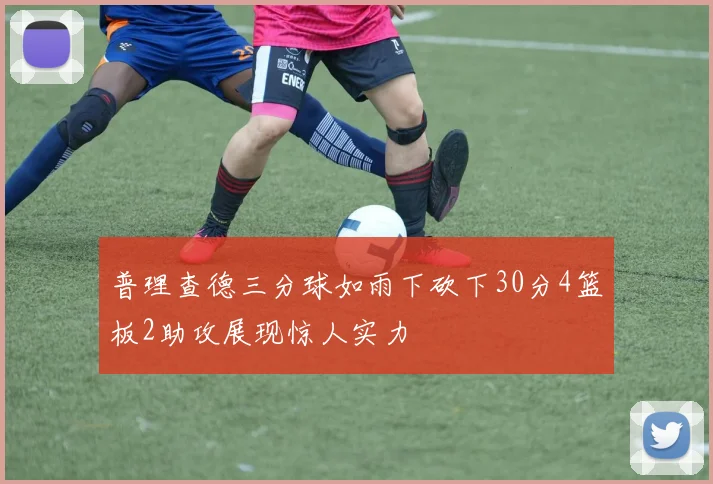 普理查德三分球如雨下砍下30分4篮板2助攻展现惊人实力