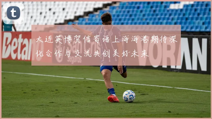 大连英博贺信寄语上海海港期待深化合作与交流共创美好未来