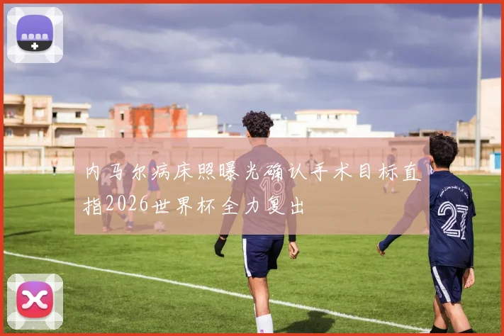 内马尔病床照曝光确认手术目标直指2026世界杯全力复出