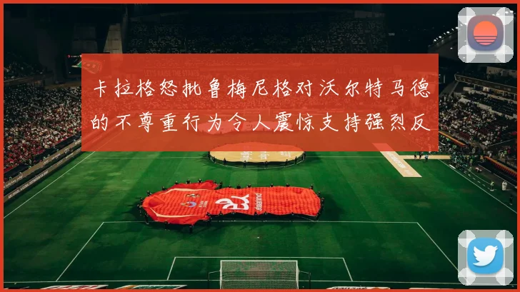 卡拉格怒批鲁梅尼格对沃尔特马德的不尊重行为令人震惊支持强烈反击