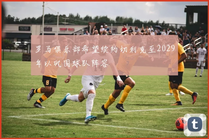 罗马俱乐部希望续约切利克至2029年以巩固球队阵容