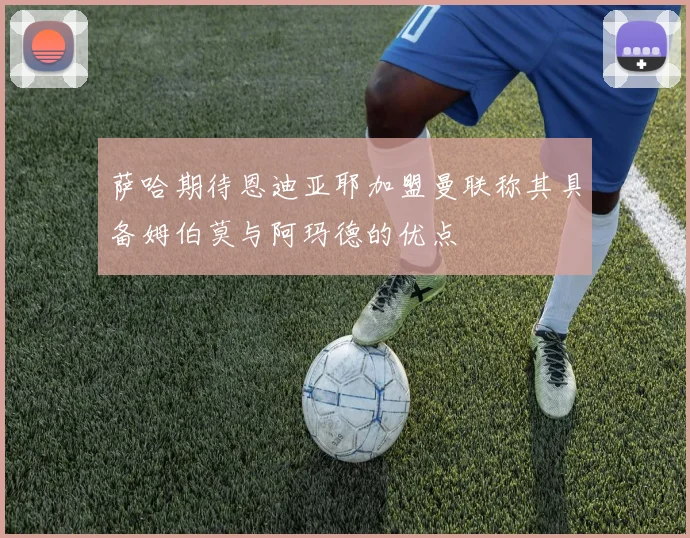 萨哈期待恩迪亚耶加盟曼联称其具备姆伯莫与阿玛德的优点