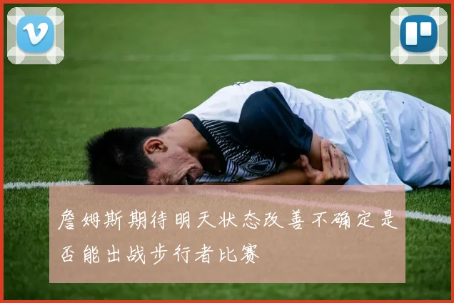 詹姆斯期待明天状态改善不确定是否能出战步行者比赛