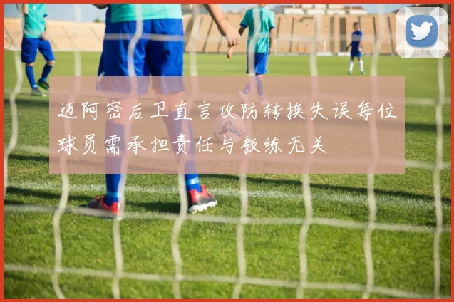 迈阿密后卫直言攻防转换失误每位球员需承担责任与教练无关