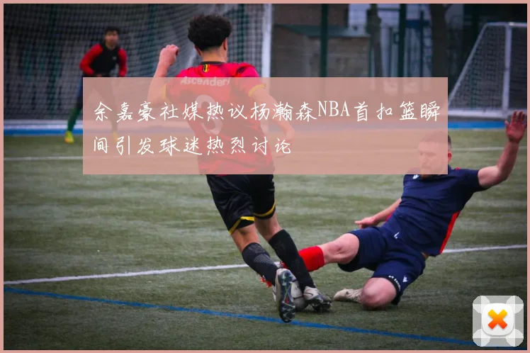 余嘉豪社媒热议杨瀚森NBA首扣篮瞬间引发球迷热烈讨论