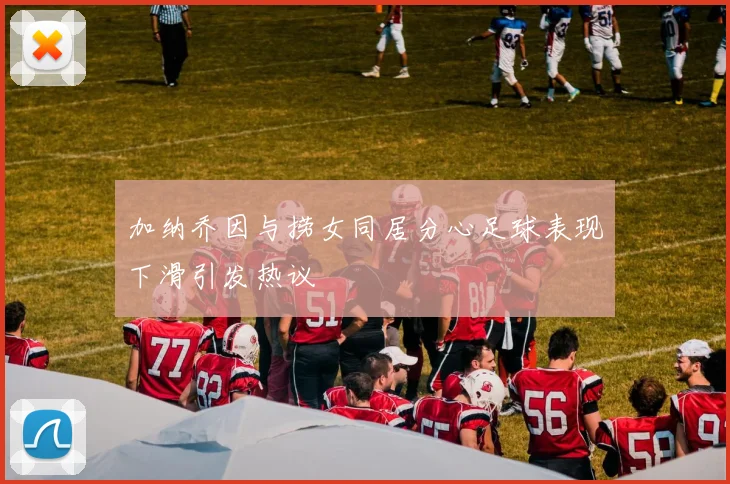 加纳乔因与捞女同居分心足球表现下滑引发热议