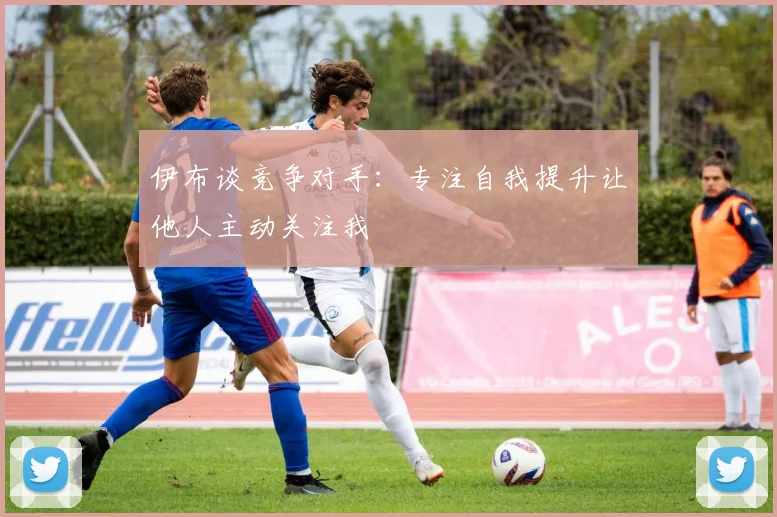 伊布谈竞争对手：专注自我提升让他人主动关注我