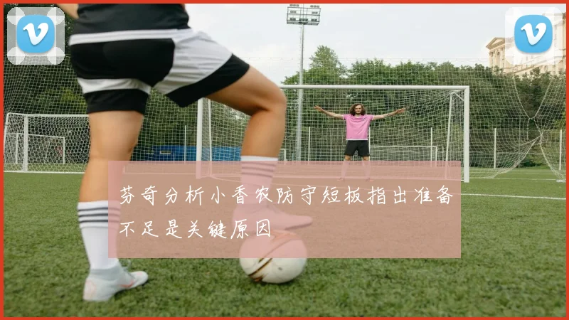 芬奇分析小香农防守短板指出准备不足是关键原因