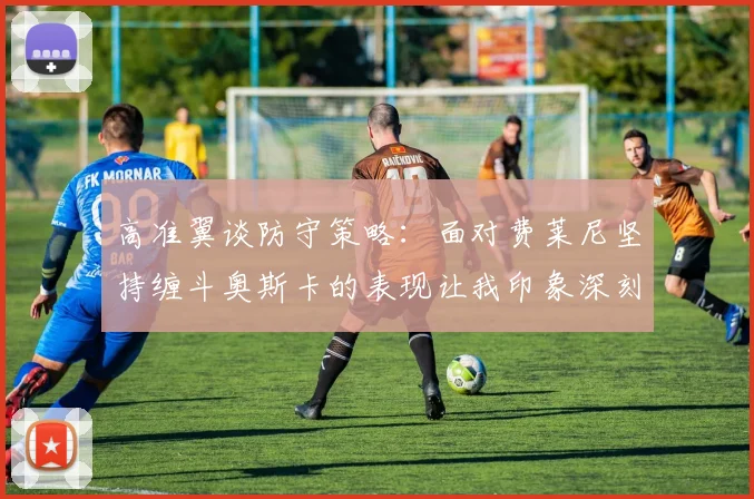 高准翼谈防守策略：面对费莱尼坚持缠斗奥斯卡的表现让我印象深刻