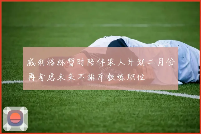 威利格林暂时陪伴家人计划二月份再考虑未来不排斥教练职位