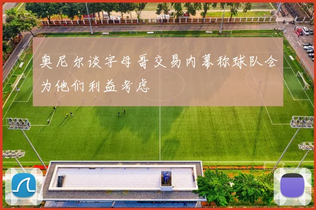 奥尼尔谈字母哥交易内幕称球队会为他们利益考虑