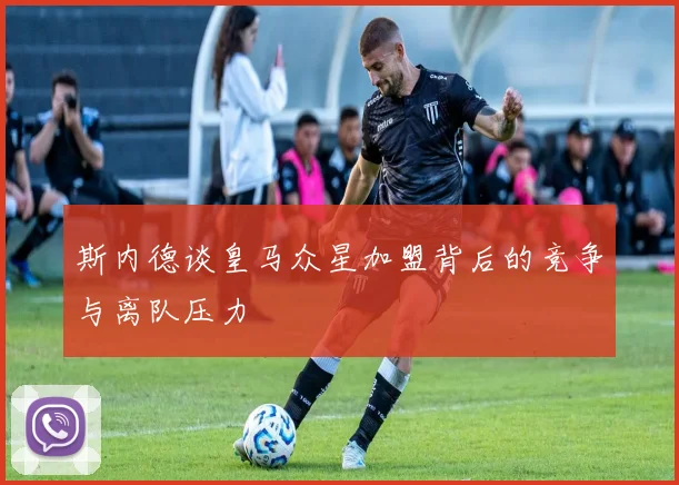 斯内德谈皇马众星加盟背后的竞争与离队压力