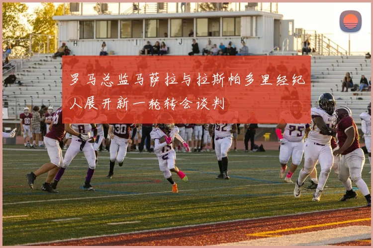 罗马总监马萨拉与拉斯帕多里经纪人展开新一轮转会谈判