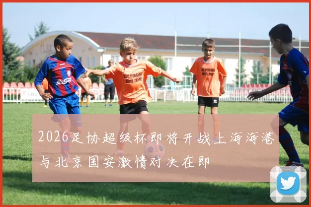 2026足协超级杯即将开战上海海港与北京国安激情对决在即