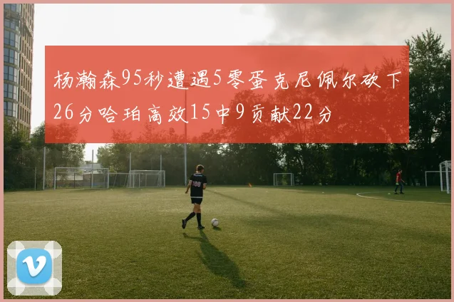 杨瀚森95秒遭遇5零蛋克尼佩尔砍下26分哈珀高效15中9贡献22分